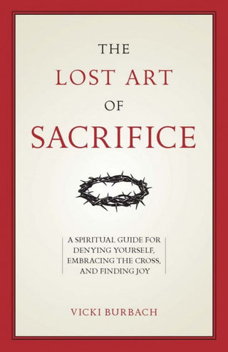 The Lost Art of Sacrifice: A Spiritual Guide for Denying Yourself, Embracing the Cross, and Finding Joy